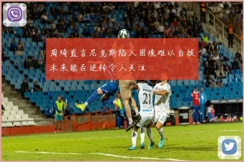 周琦直言尼克斯陷入困境难以自拔未来能否逆转令人关注