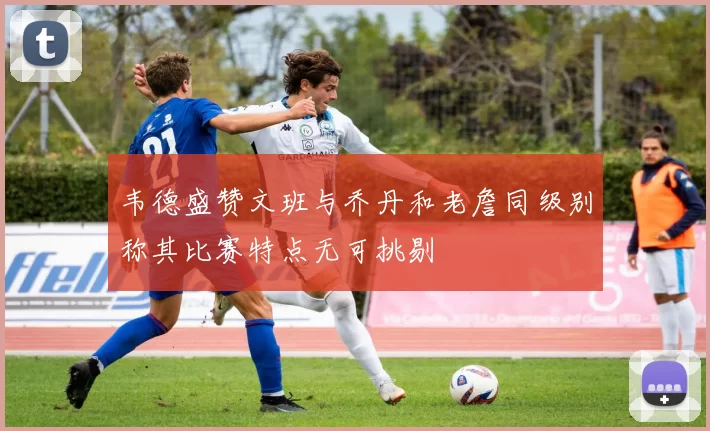 韦德盛赞文班与乔丹和老詹同级别称其比赛特点无可挑剔