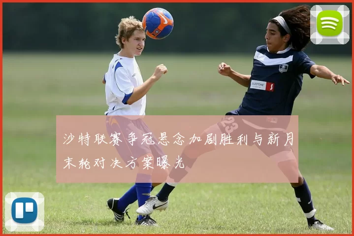 沙特联赛争冠悬念加剧胜利与新月末轮对决方案曝光