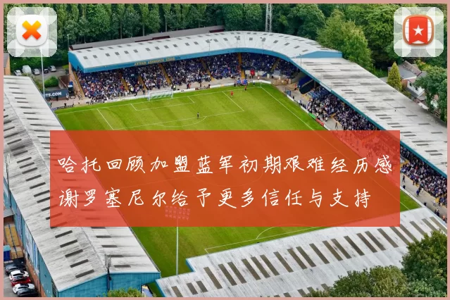 哈托回顾加盟蓝军初期艰难经历感谢罗塞尼尔给予更多信任与支持