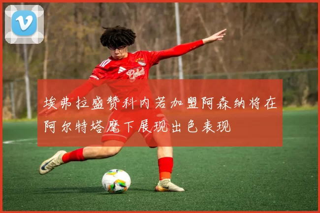 埃弗拉盛赞科内若加盟阿森纳将在阿尔特塔麾下展现出色表现