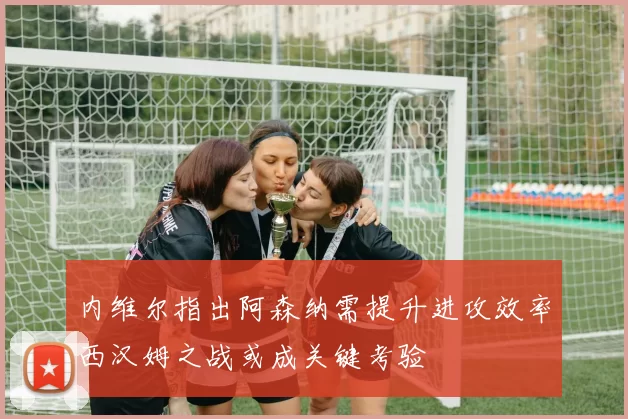 内维尔指出阿森纳需提升进攻效率西汉姆之战或成关键考验