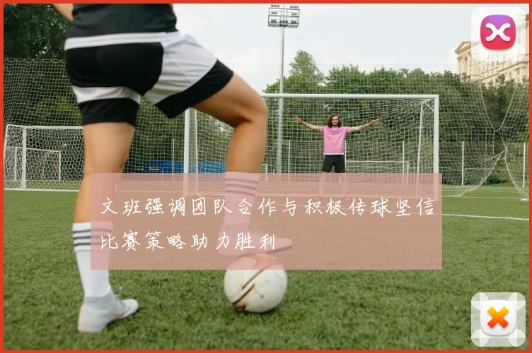 文班强调团队合作与积极传球坚信比赛策略助力胜利