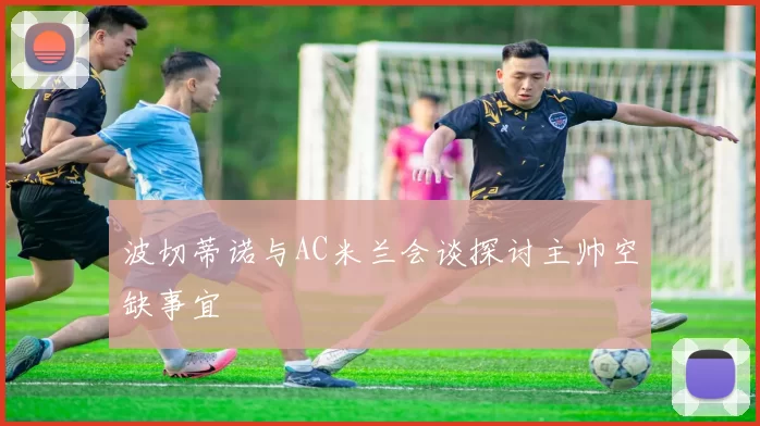 波切蒂诺与AC米兰会谈探讨主帅空缺事宜