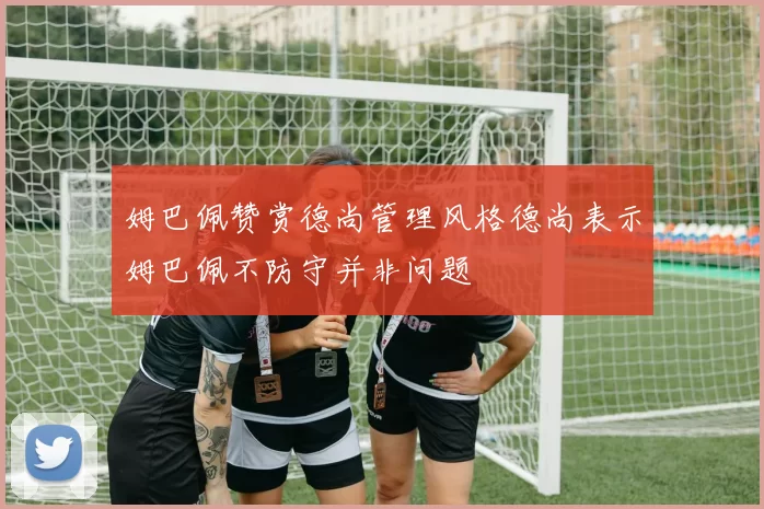 姆巴佩赞赏德尚管理风格德尚表示姆巴佩不防守并非问题