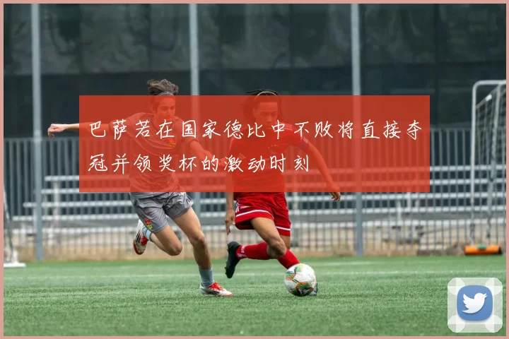 巴萨若在国家德比中不败将直接夺冠并领奖杯的激动时刻