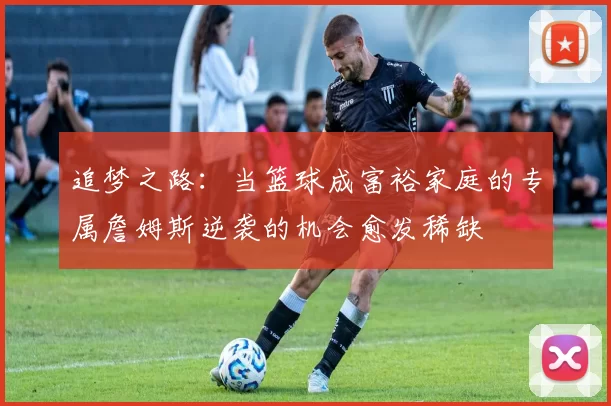追梦之路：当篮球成富裕家庭的专属詹姆斯逆袭的机会愈发稀缺