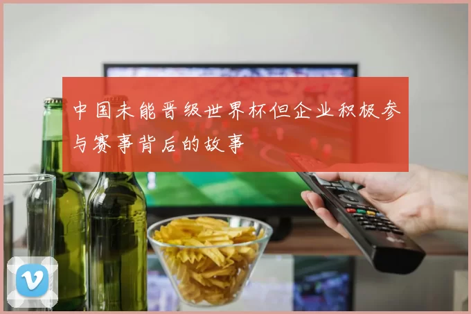中国未能晋级世界杯但企业积极参与赛事背后的故事