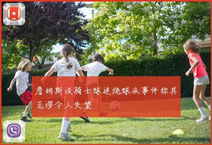 詹姆斯谈骑士球迷烧球衣事件称其荒谬令人失望