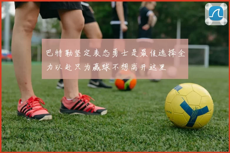 巴特勒坚定表态勇士是最佳选择全力以赴只为赢球不想离开这里