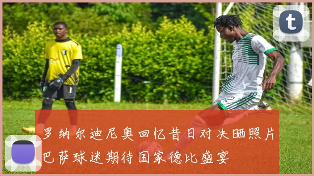 罗纳尔迪尼奥回忆昔日对决晒照片巴萨球迷期待国家德比盛宴