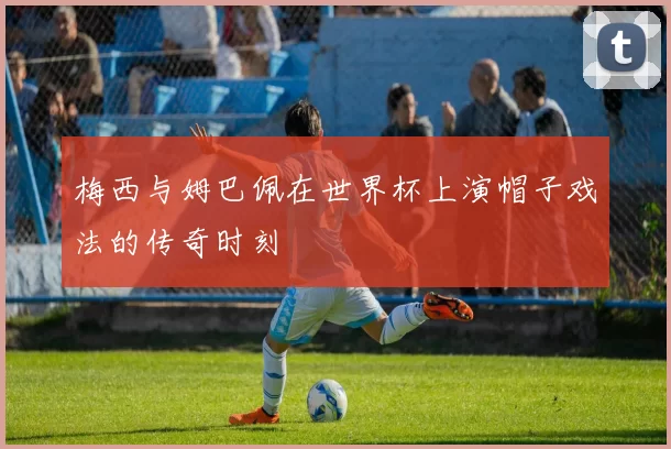 梅西与姆巴佩在世界杯上演帽子戏法的传奇时刻