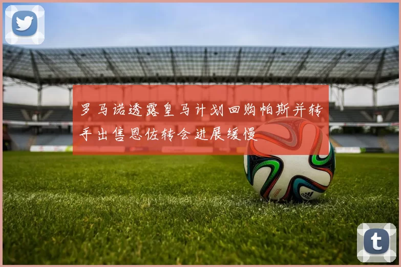 罗马诺透露皇马计划回购帕斯并转手出售恩佐转会进展缓慢