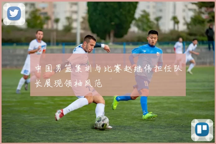 中国男篮集训与比赛赵继伟担任队长展现领袖风范