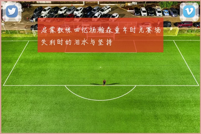 启蒙教练回忆杨瀚森童年时光赛场失利时的泪水与坚持
