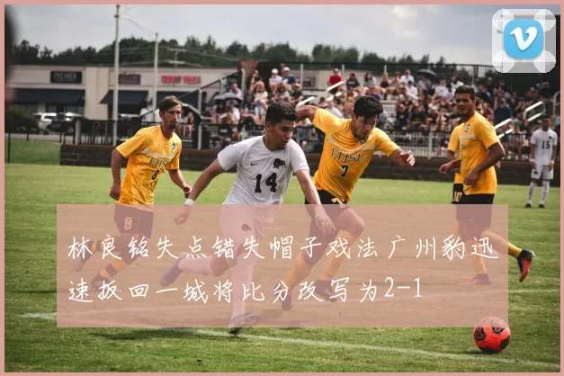林良铭失点错失帽子戏法广州豹迅速扳回一城将比分改写为2-1