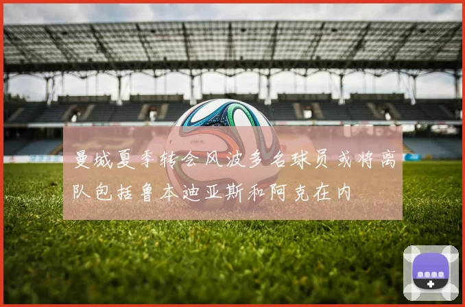 曼城夏季转会风波多名球员或将离队包括鲁本迪亚斯和阿克在内