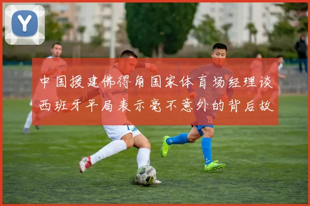 中国援建佛得角国家体育场经理谈西班牙平局表示毫不意外的背后故事