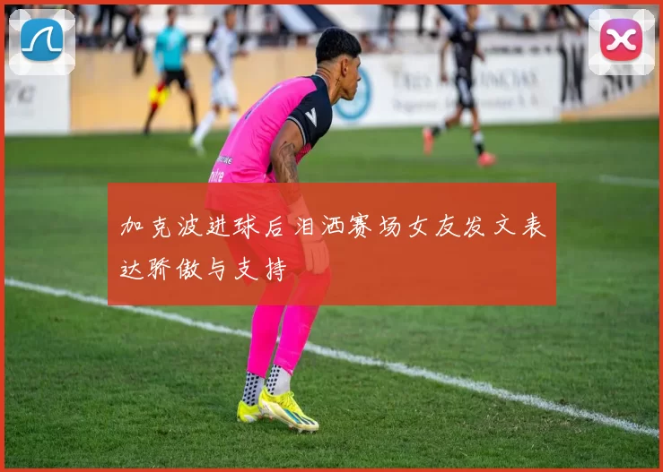 加克波进球后泪洒赛场女友发文表达骄傲与支持