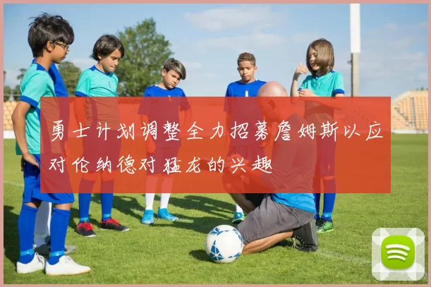 勇士计划调整全力招募詹姆斯以应对伦纳德对猛龙的兴趣